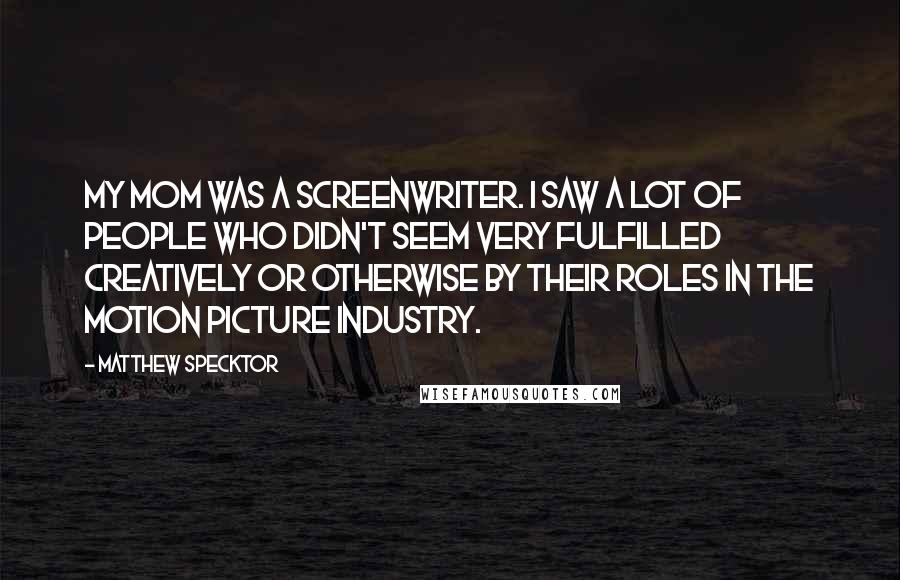 Matthew Specktor Quotes: My mom was a screenwriter. I saw a lot of people who didn't seem very fulfilled creatively or otherwise by their roles in the motion picture industry.