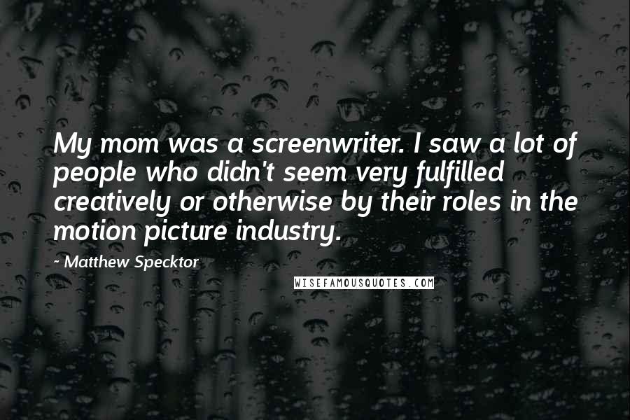 Matthew Specktor Quotes: My mom was a screenwriter. I saw a lot of people who didn't seem very fulfilled creatively or otherwise by their roles in the motion picture industry.