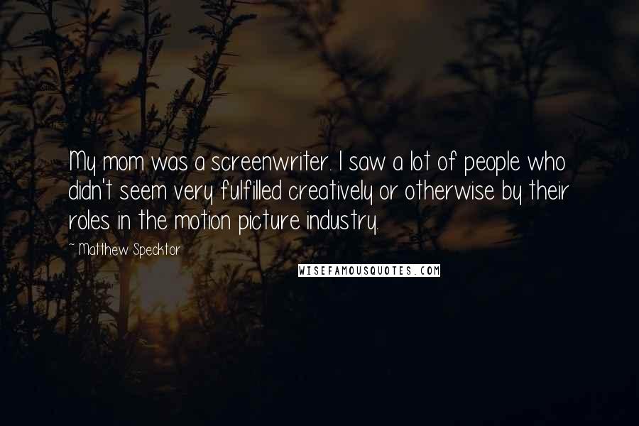 Matthew Specktor Quotes: My mom was a screenwriter. I saw a lot of people who didn't seem very fulfilled creatively or otherwise by their roles in the motion picture industry.