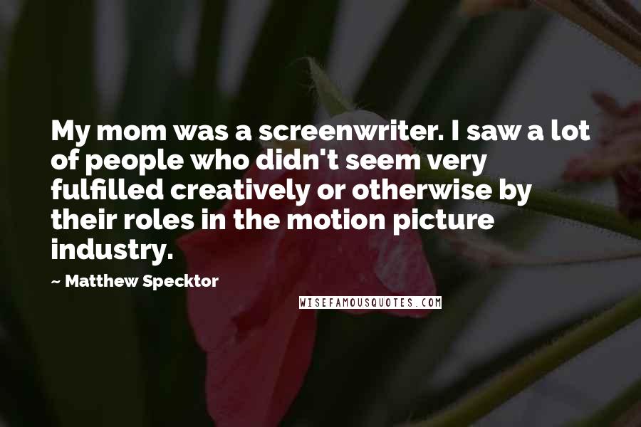 Matthew Specktor Quotes: My mom was a screenwriter. I saw a lot of people who didn't seem very fulfilled creatively or otherwise by their roles in the motion picture industry.