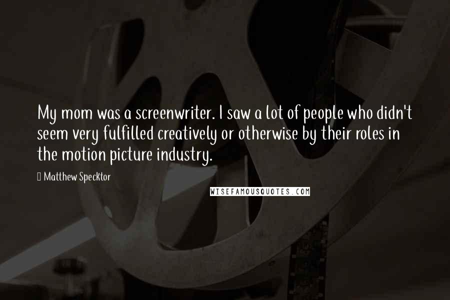Matthew Specktor Quotes: My mom was a screenwriter. I saw a lot of people who didn't seem very fulfilled creatively or otherwise by their roles in the motion picture industry.