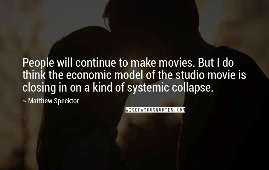 Matthew Specktor Quotes: People will continue to make movies. But I do think the economic model of the studio movie is closing in on a kind of systemic collapse.
