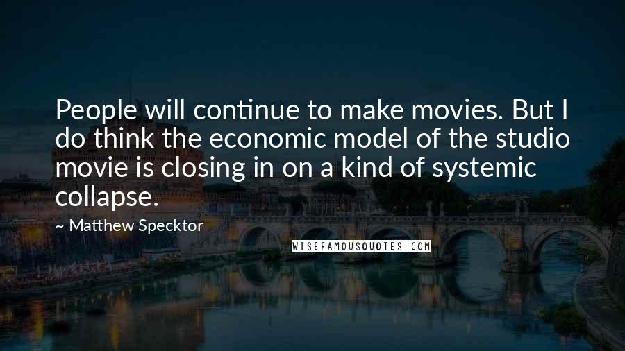Matthew Specktor Quotes: People will continue to make movies. But I do think the economic model of the studio movie is closing in on a kind of systemic collapse.