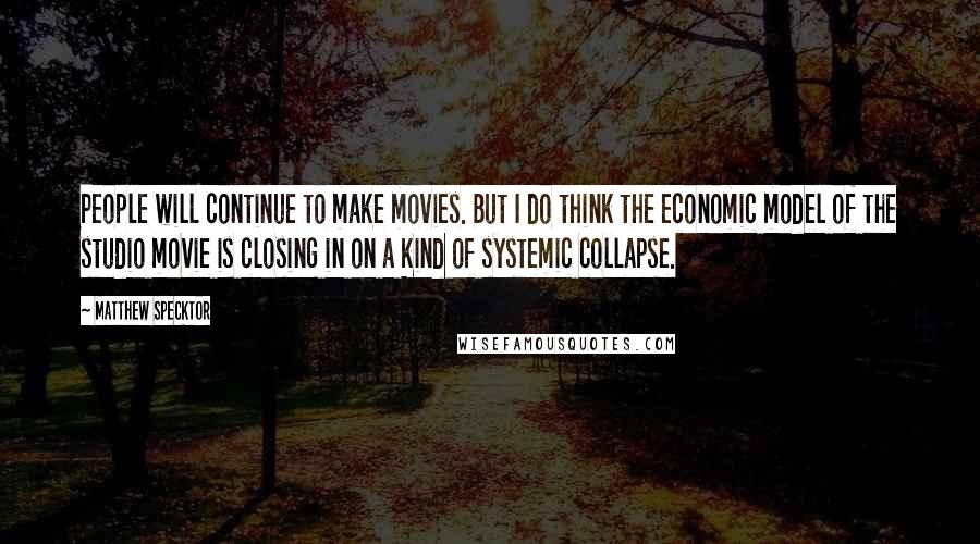 Matthew Specktor Quotes: People will continue to make movies. But I do think the economic model of the studio movie is closing in on a kind of systemic collapse.