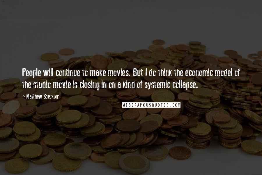 Matthew Specktor Quotes: People will continue to make movies. But I do think the economic model of the studio movie is closing in on a kind of systemic collapse.