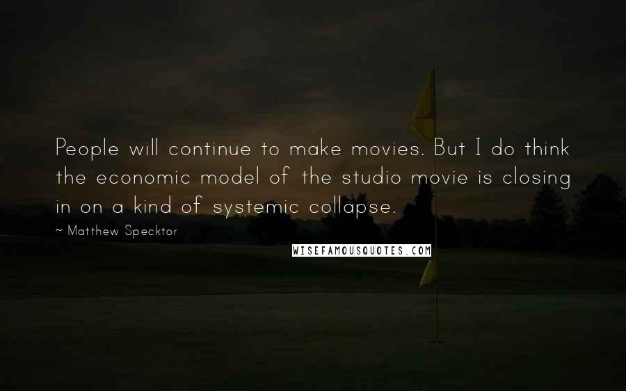 Matthew Specktor Quotes: People will continue to make movies. But I do think the economic model of the studio movie is closing in on a kind of systemic collapse.