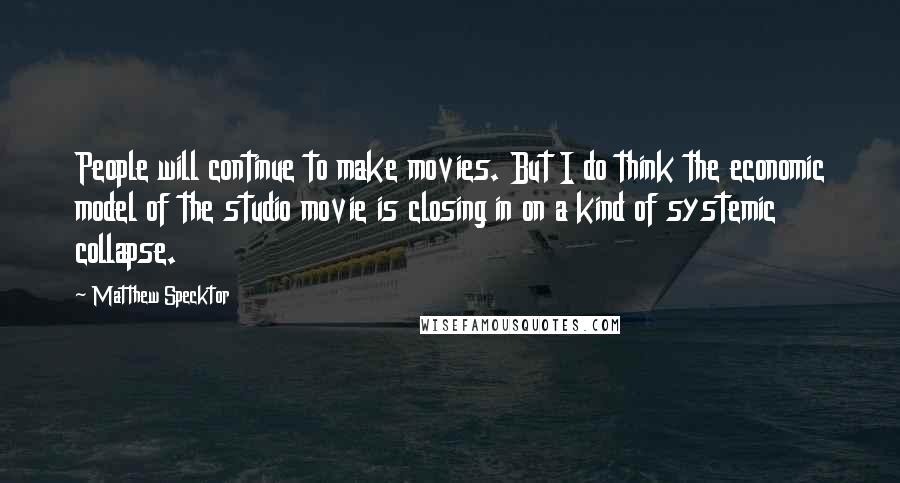 Matthew Specktor Quotes: People will continue to make movies. But I do think the economic model of the studio movie is closing in on a kind of systemic collapse.