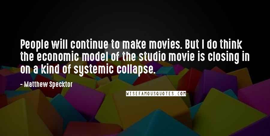 Matthew Specktor Quotes: People will continue to make movies. But I do think the economic model of the studio movie is closing in on a kind of systemic collapse.