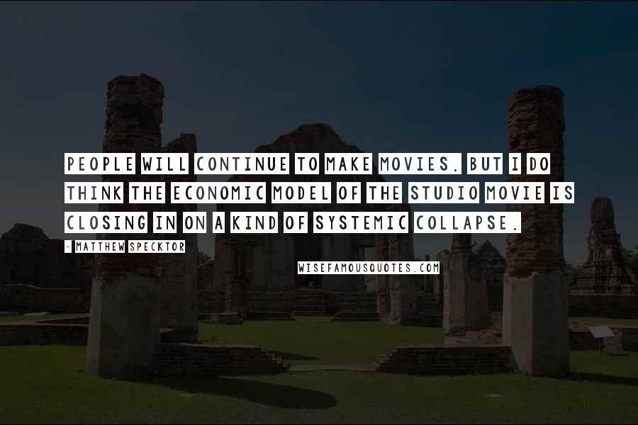 Matthew Specktor Quotes: People will continue to make movies. But I do think the economic model of the studio movie is closing in on a kind of systemic collapse.
