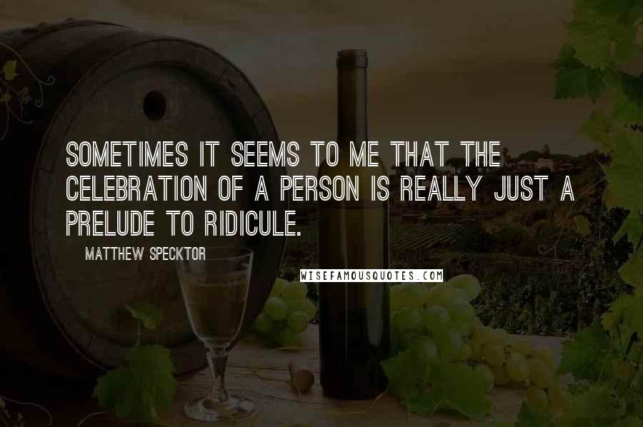Matthew Specktor Quotes: Sometimes it seems to me that the celebration of a person is really just a prelude to ridicule.