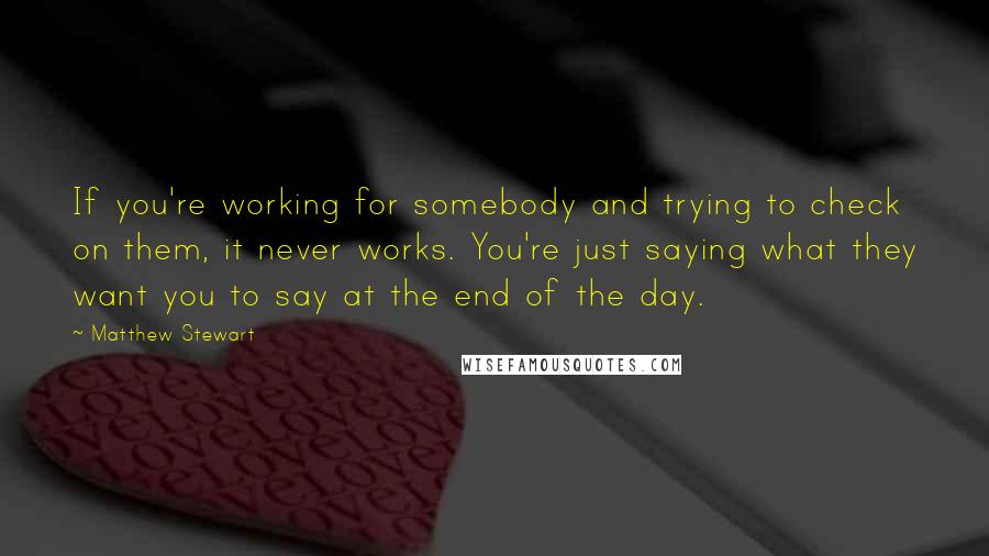 Matthew Stewart Quotes: If you're working for somebody and trying to check on them, it never works. You're just saying what they want you to say at the end of the day.