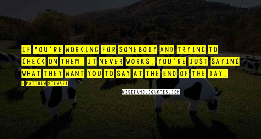 Matthew Stewart Quotes: If you're working for somebody and trying to check on them, it never works. You're just saying what they want you to say at the end of the day.