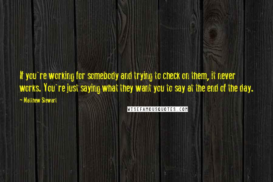 Matthew Stewart Quotes: If you're working for somebody and trying to check on them, it never works. You're just saying what they want you to say at the end of the day.