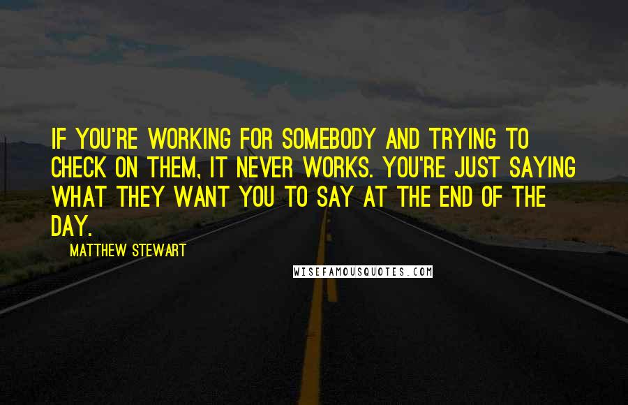 Matthew Stewart Quotes: If you're working for somebody and trying to check on them, it never works. You're just saying what they want you to say at the end of the day.