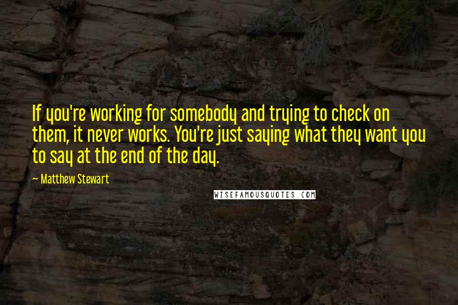 Matthew Stewart Quotes: If you're working for somebody and trying to check on them, it never works. You're just saying what they want you to say at the end of the day.