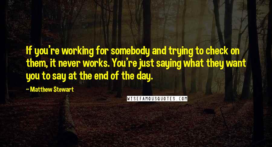 Matthew Stewart Quotes: If you're working for somebody and trying to check on them, it never works. You're just saying what they want you to say at the end of the day.