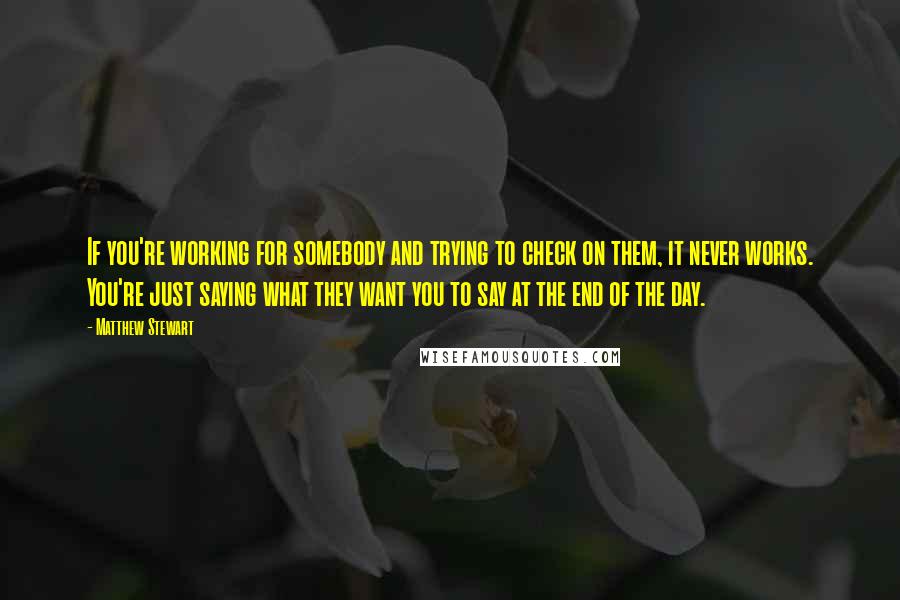 Matthew Stewart Quotes: If you're working for somebody and trying to check on them, it never works. You're just saying what they want you to say at the end of the day.