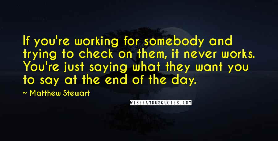 Matthew Stewart Quotes: If you're working for somebody and trying to check on them, it never works. You're just saying what they want you to say at the end of the day.