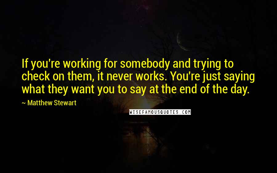 Matthew Stewart Quotes: If you're working for somebody and trying to check on them, it never works. You're just saying what they want you to say at the end of the day.