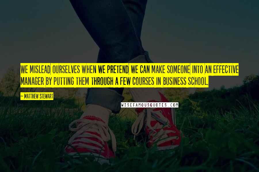 Matthew Stewart Quotes: We mislead ourselves when we pretend we can make someone into an effective manager by putting them through a few courses in business school.