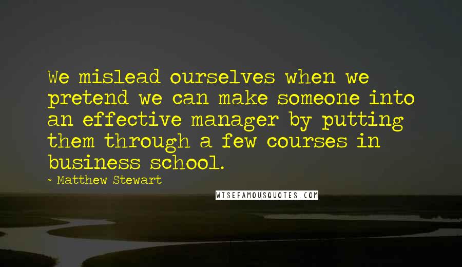 Matthew Stewart Quotes: We mislead ourselves when we pretend we can make someone into an effective manager by putting them through a few courses in business school.