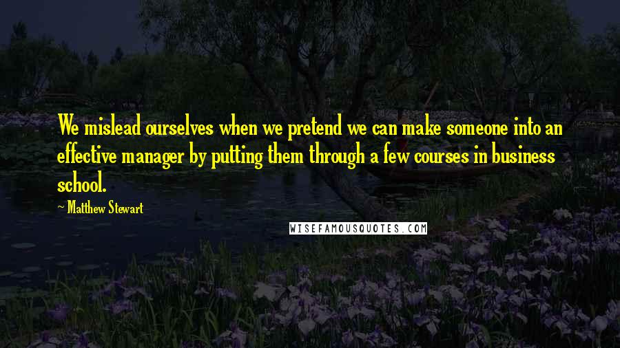 Matthew Stewart Quotes: We mislead ourselves when we pretend we can make someone into an effective manager by putting them through a few courses in business school.