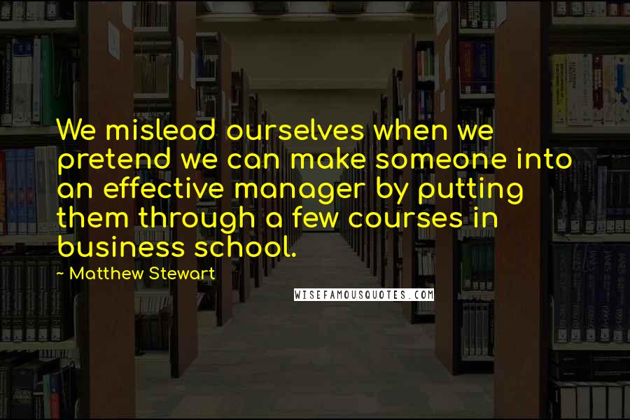 Matthew Stewart Quotes: We mislead ourselves when we pretend we can make someone into an effective manager by putting them through a few courses in business school.