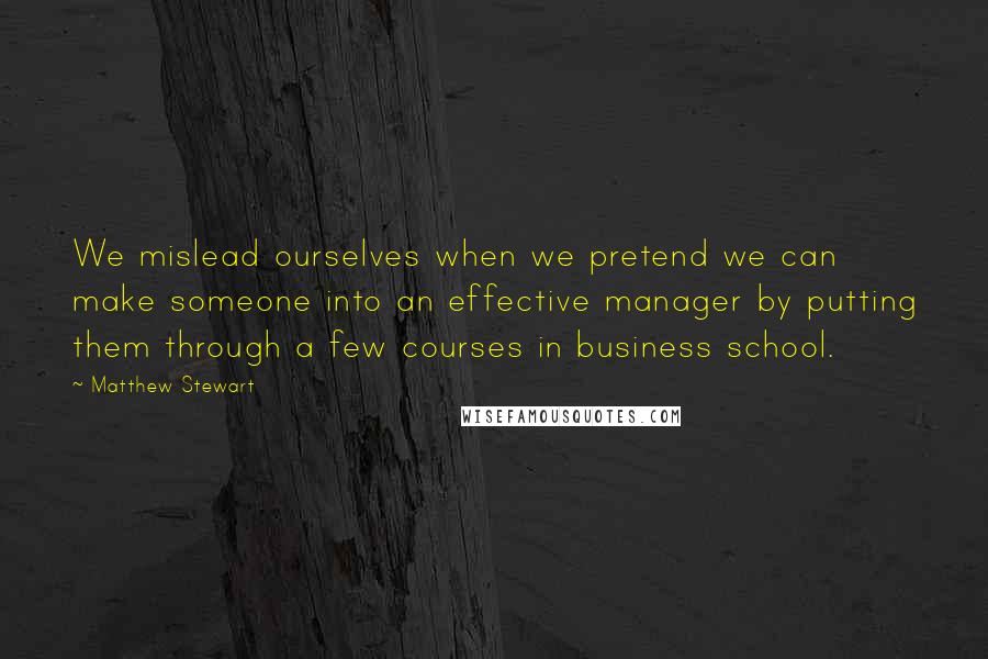 Matthew Stewart Quotes: We mislead ourselves when we pretend we can make someone into an effective manager by putting them through a few courses in business school.