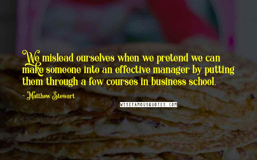 Matthew Stewart Quotes: We mislead ourselves when we pretend we can make someone into an effective manager by putting them through a few courses in business school.