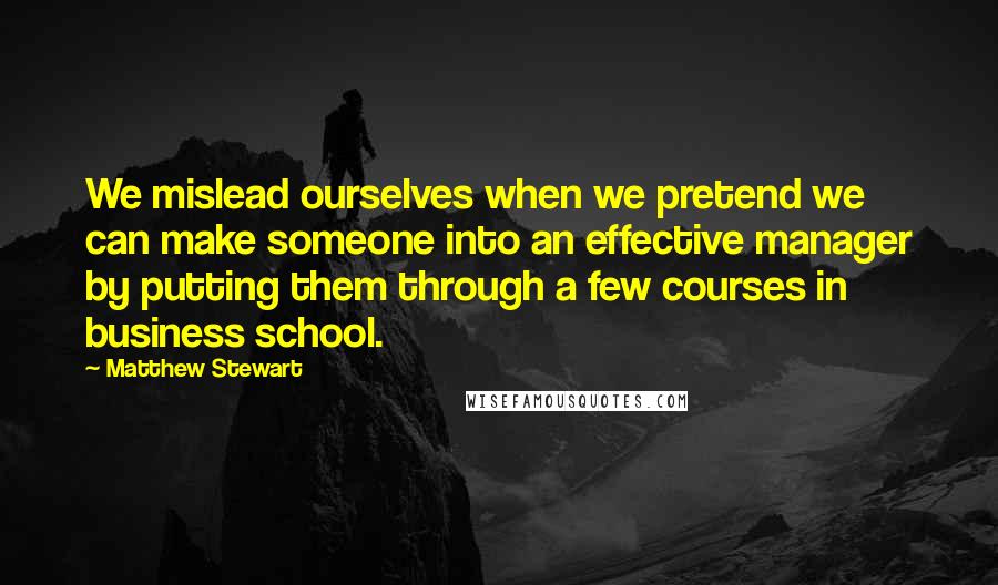 Matthew Stewart Quotes: We mislead ourselves when we pretend we can make someone into an effective manager by putting them through a few courses in business school.