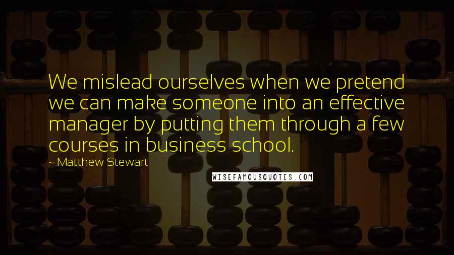 Matthew Stewart Quotes: We mislead ourselves when we pretend we can make someone into an effective manager by putting them through a few courses in business school.