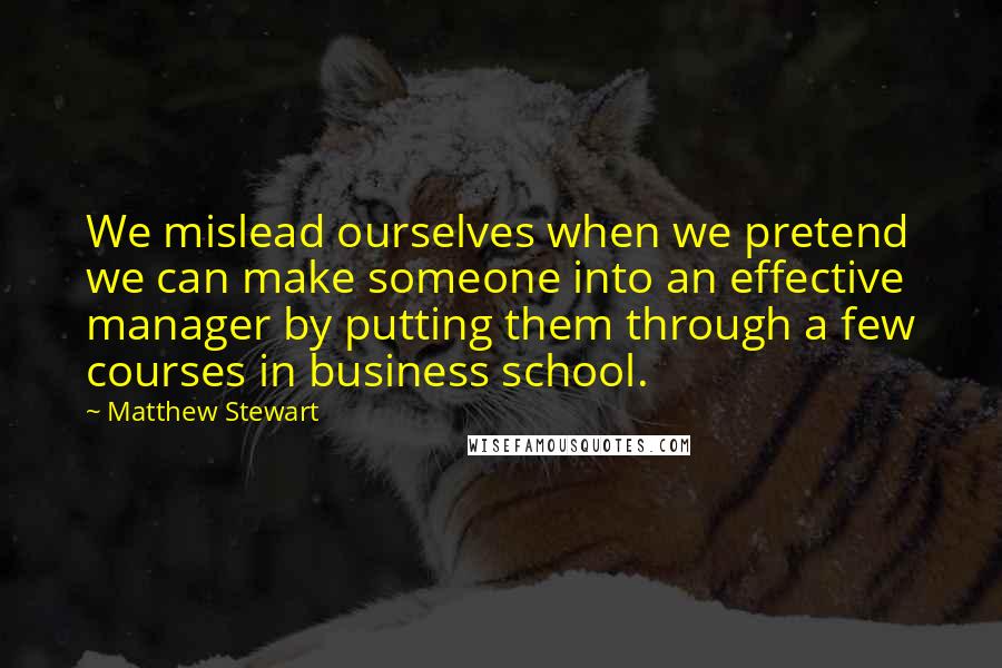 Matthew Stewart Quotes: We mislead ourselves when we pretend we can make someone into an effective manager by putting them through a few courses in business school.