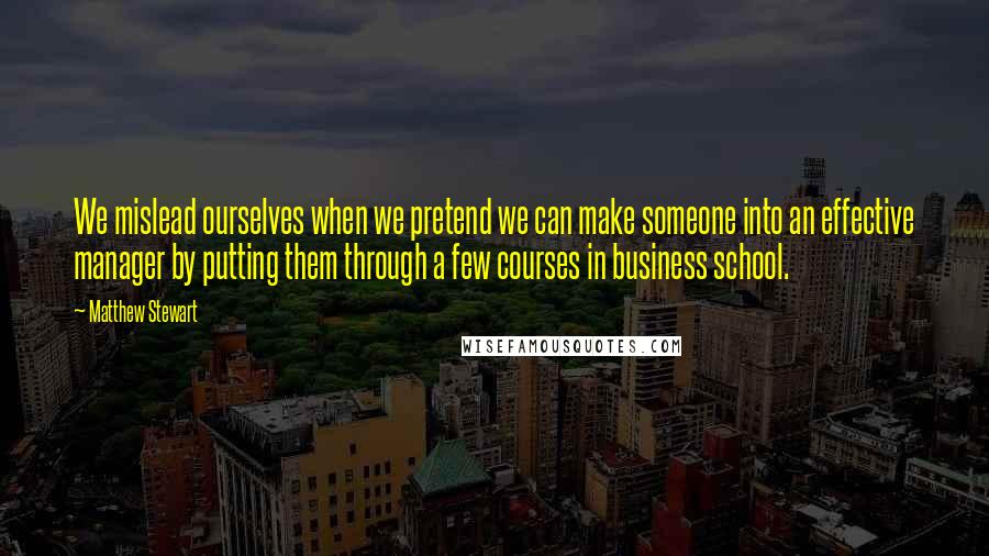 Matthew Stewart Quotes: We mislead ourselves when we pretend we can make someone into an effective manager by putting them through a few courses in business school.