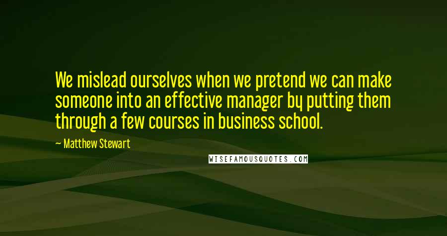 Matthew Stewart Quotes: We mislead ourselves when we pretend we can make someone into an effective manager by putting them through a few courses in business school.