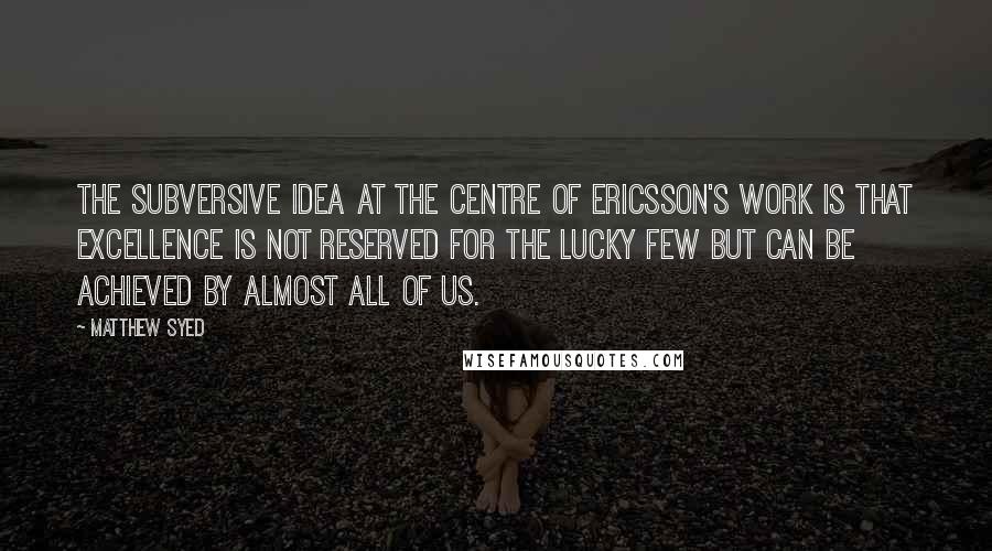 Matthew Syed Quotes: The subversive idea at the centre of Ericsson's work is that excellence is not reserved for the lucky few but can be achieved by almost all of us.