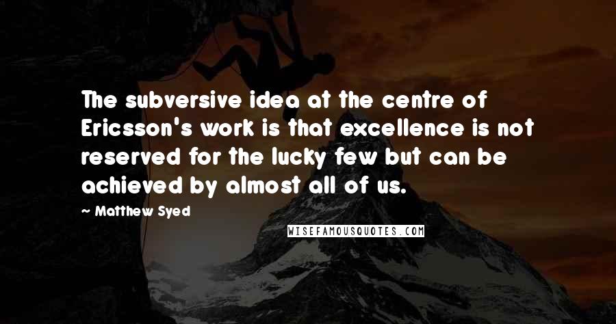 Matthew Syed Quotes: The subversive idea at the centre of Ericsson's work is that excellence is not reserved for the lucky few but can be achieved by almost all of us.