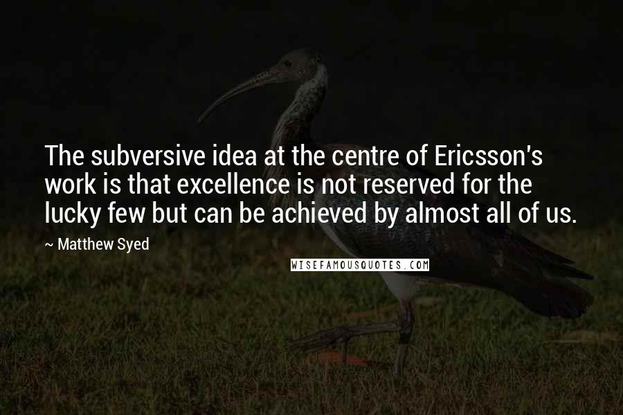 Matthew Syed Quotes: The subversive idea at the centre of Ericsson's work is that excellence is not reserved for the lucky few but can be achieved by almost all of us.