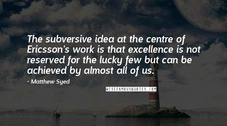 Matthew Syed Quotes: The subversive idea at the centre of Ericsson's work is that excellence is not reserved for the lucky few but can be achieved by almost all of us.