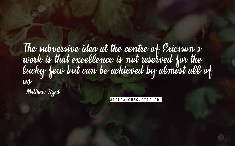 Matthew Syed Quotes: The subversive idea at the centre of Ericsson's work is that excellence is not reserved for the lucky few but can be achieved by almost all of us.