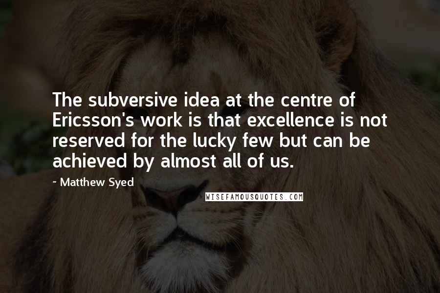 Matthew Syed Quotes: The subversive idea at the centre of Ericsson's work is that excellence is not reserved for the lucky few but can be achieved by almost all of us.