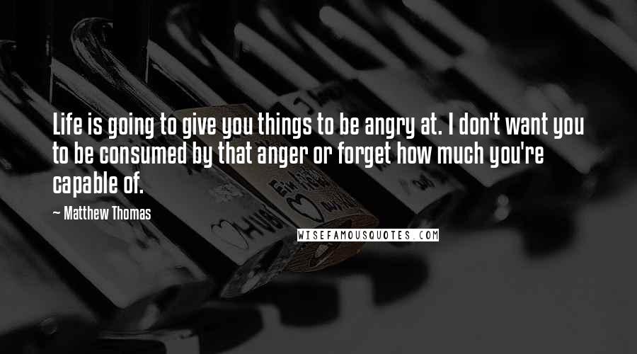 Matthew Thomas Quotes: Life is going to give you things to be angry at. I don't want you to be consumed by that anger or forget how much you're capable of.