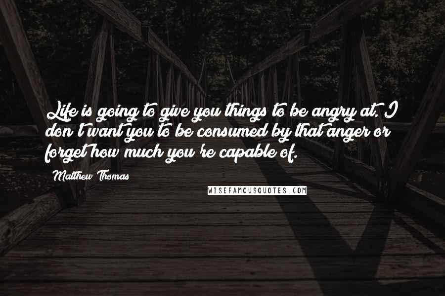 Matthew Thomas Quotes: Life is going to give you things to be angry at. I don't want you to be consumed by that anger or forget how much you're capable of.