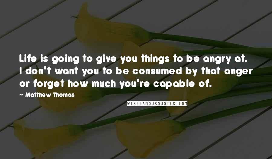 Matthew Thomas Quotes: Life is going to give you things to be angry at. I don't want you to be consumed by that anger or forget how much you're capable of.