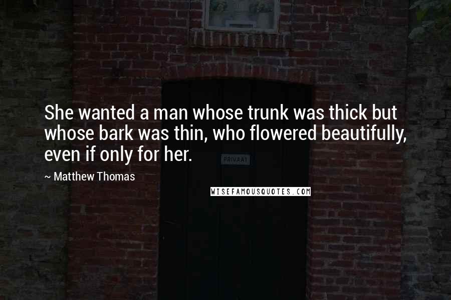 Matthew Thomas Quotes: She wanted a man whose trunk was thick but whose bark was thin, who flowered beautifully, even if only for her.