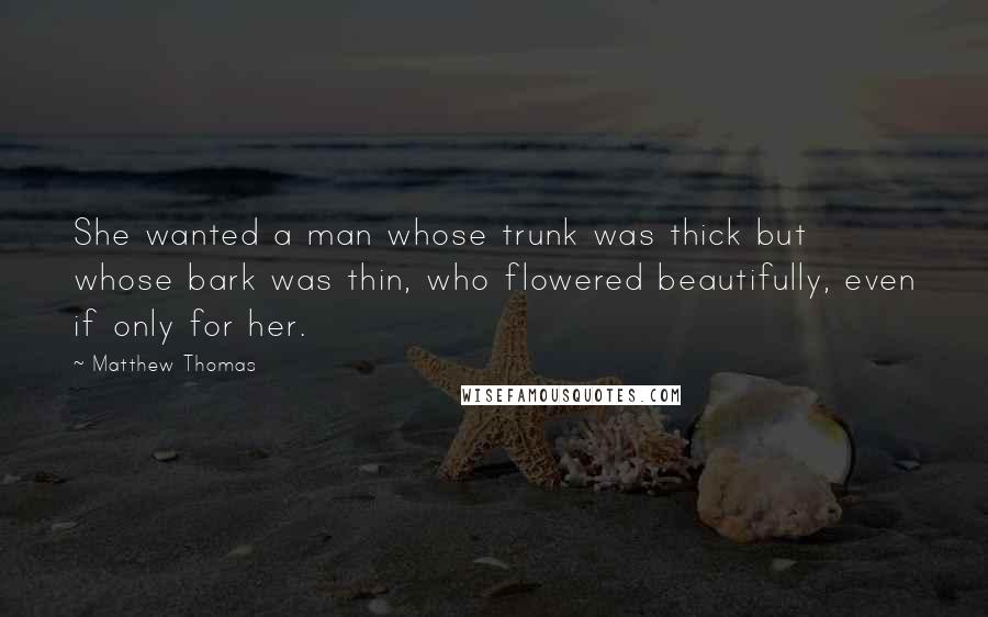 Matthew Thomas Quotes: She wanted a man whose trunk was thick but whose bark was thin, who flowered beautifully, even if only for her.