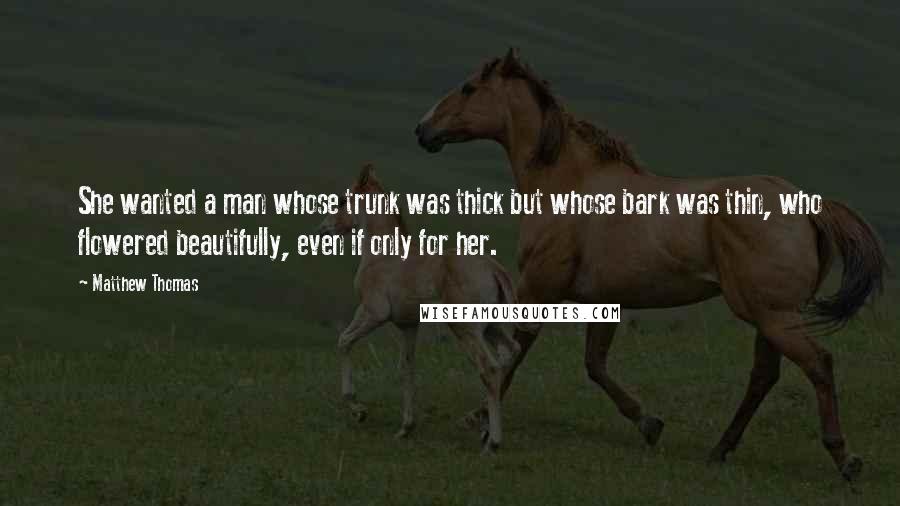 Matthew Thomas Quotes: She wanted a man whose trunk was thick but whose bark was thin, who flowered beautifully, even if only for her.