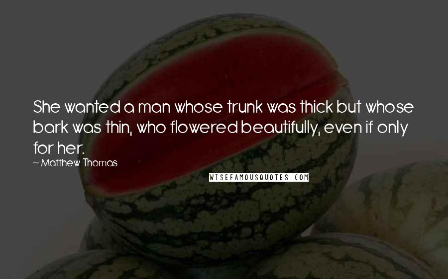 Matthew Thomas Quotes: She wanted a man whose trunk was thick but whose bark was thin, who flowered beautifully, even if only for her.