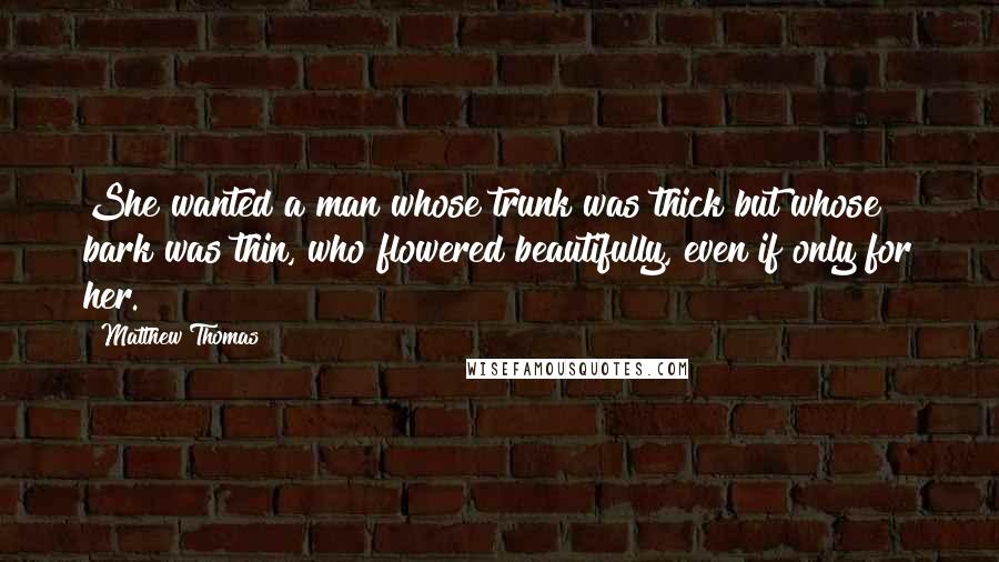 Matthew Thomas Quotes: She wanted a man whose trunk was thick but whose bark was thin, who flowered beautifully, even if only for her.