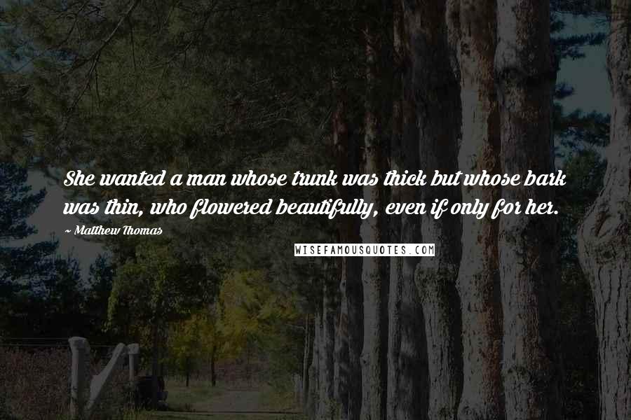 Matthew Thomas Quotes: She wanted a man whose trunk was thick but whose bark was thin, who flowered beautifully, even if only for her.