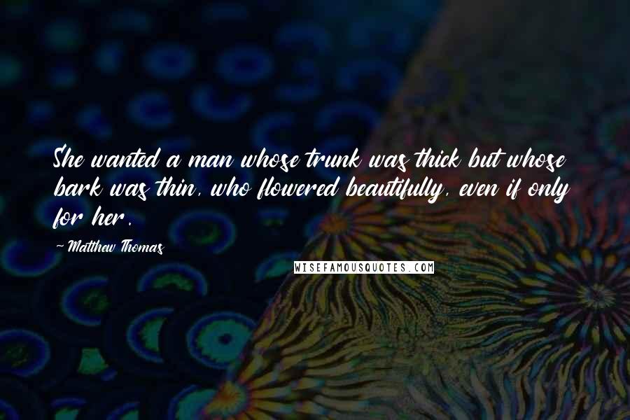 Matthew Thomas Quotes: She wanted a man whose trunk was thick but whose bark was thin, who flowered beautifully, even if only for her.